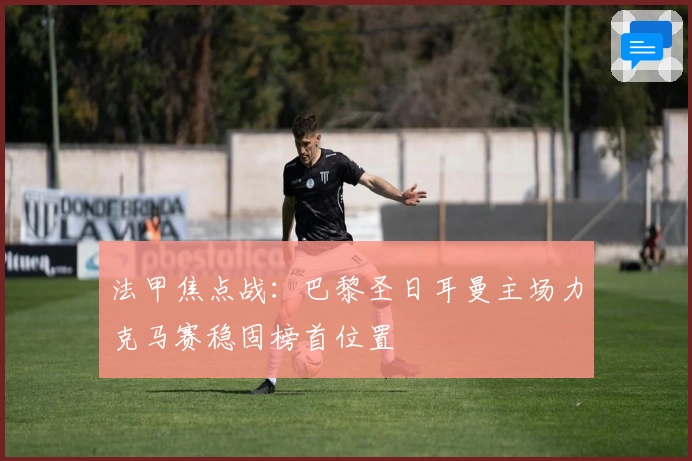 法甲焦点战：巴黎圣日耳曼主场力克马赛稳固榜首位置