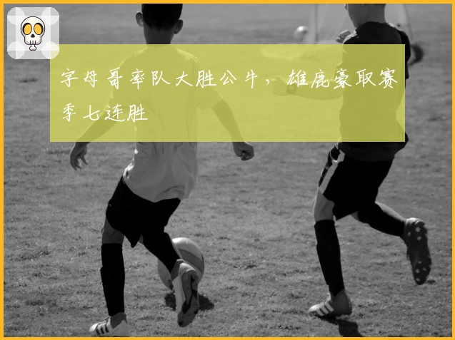 字母哥率队大胜公牛，雄鹿豪取赛季七连胜