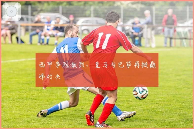 西甲争冠激烈，皇马与巴萨再掀巅峰对决