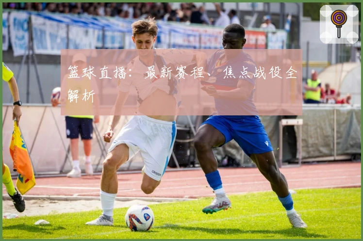 篮球直播：最新赛程、焦点战役全解析