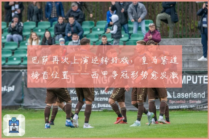 巴萨再次上演逆转好戏，皇马紧追榜首位置——西甲争冠形势愈发激烈