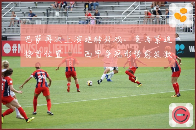 巴萨再次上演逆转好戏，皇马紧追榜首位置——西甲争冠形势愈发激烈