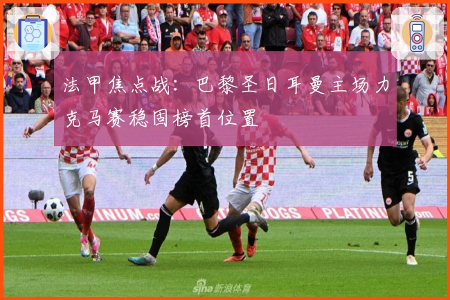法甲焦点战：巴黎圣日耳曼主场力克马赛稳固榜首位置