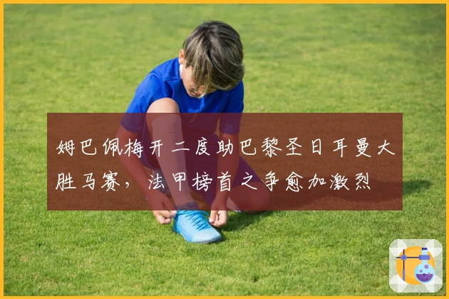 姆巴佩梅开二度助巴黎圣日耳曼大胜马赛，法甲榜首之争愈加激烈