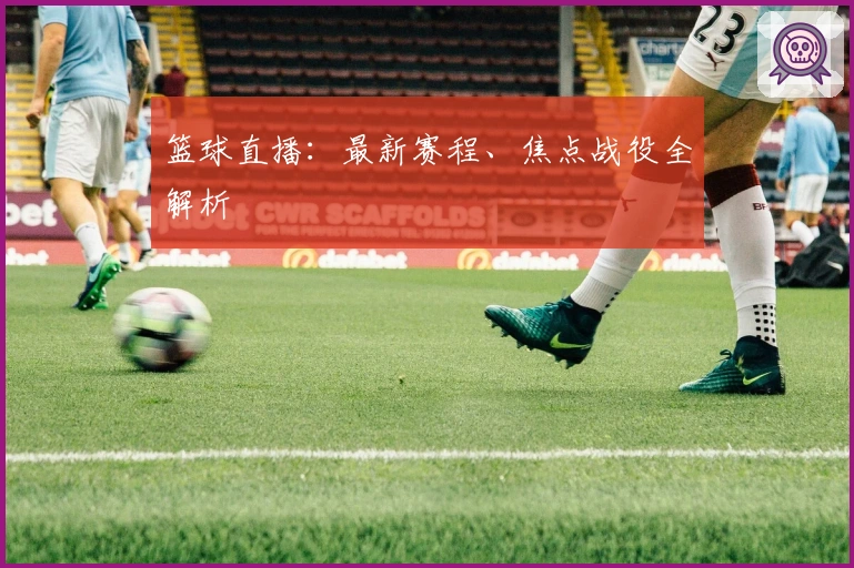 篮球直播：最新赛程、焦点战役全解析