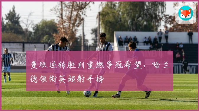 曼联逆转胜利重燃争冠希望，哈兰德领衔英超射手榜