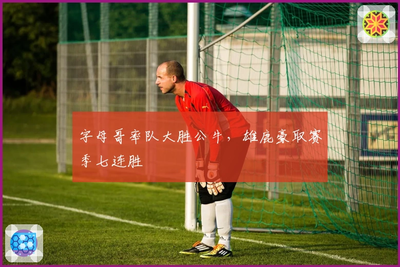 字母哥率队大胜公牛，雄鹿豪取赛季七连胜