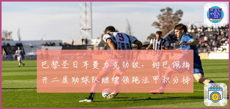 巴黎圣日耳曼力克劲敌，姆巴佩梅开二度助球队继续领跑法甲积分榜