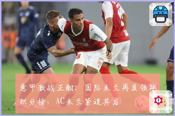 意甲激战正酣：国际米兰再度领跑积分榜，AC米兰紧追其后