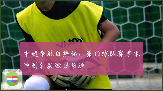 中超争冠白热化，豪门球队赛季末冲刺引发激烈角逐